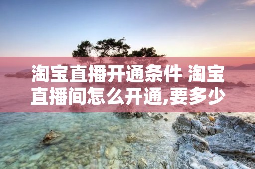 淘宝直播开通条件 淘宝直播间怎么开通,要多少钱