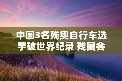 中国3名残奥自行车选手破世界纪录 残奥会自行车选手哪里残疾 中国3名残奥自行车选手破世界纪录 残奥会自行车选手哪里残疾