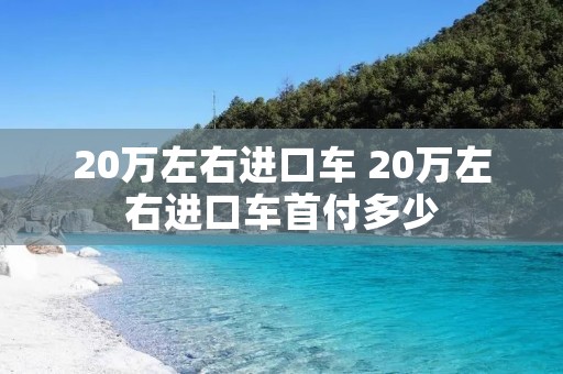 20万左右进口车 20万左右进口车首付多少 20万左右进口车 20万左右进口车首付多少