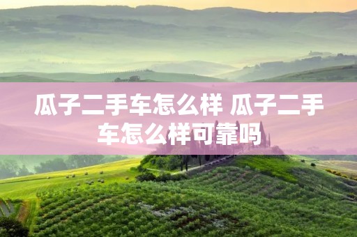 瓜子二手车怎么样 瓜子二手车怎么样可靠吗 瓜子二手车怎么样 瓜子二手车怎么样可靠吗