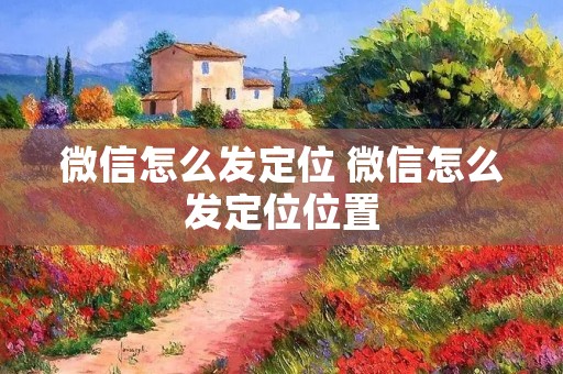 微信怎么发定位 微信怎么发定位位置 微信怎么发定位 微信怎么发定位位置