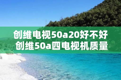 创维电视50a20好不好 创维50a四电视机质量怎么样 创维电视50a20好不好 创维50a四电视机质量怎么样
