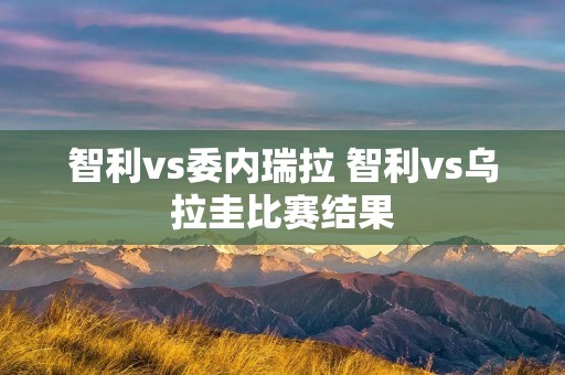 智利vs委内瑞拉 智利vs乌拉圭比赛结果 智利vs委内瑞拉 智利vs乌拉圭比赛结果