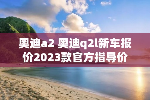 奥迪a2 奥迪q2l新车报价2023款官方指导价 奥迪a2 奥迪q2l新车报价2023款官方指导价