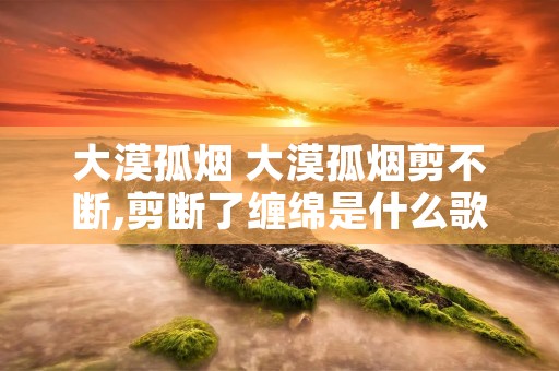 大漠孤烟 大漠孤烟剪不断,剪断了缠绵是什么歌
