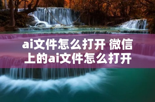 ai文件怎么打开 微信上的ai文件怎么打开