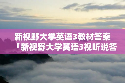 新视野大学英语3教材答案「新视野大学英语3视听说答案第三版教材」 新视野大学英语3教材答案「新视野大学英语3视听说答案第三版教材」