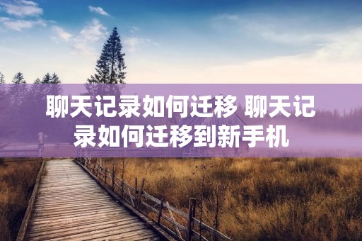 聊天记录如何迁移 聊天记录如何迁移到新手机