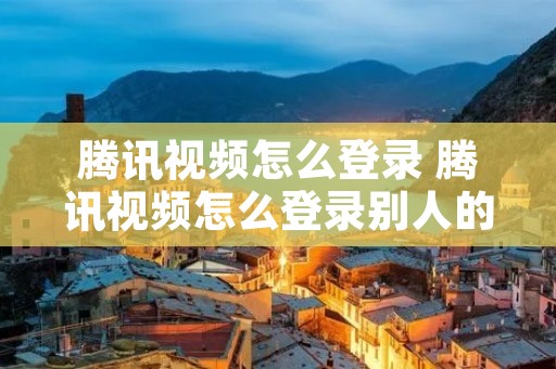 腾讯视频怎么登录 腾讯视频怎么登录别人的账号会员 腾讯视频怎么登录 腾讯视频怎么登录别人的账号会员