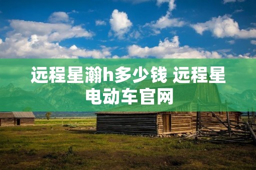 远程星瀚h多少钱 远程星电动车官网