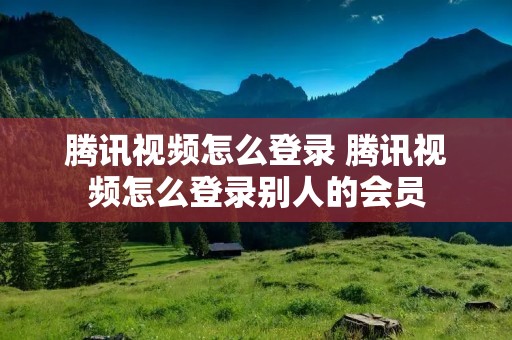 腾讯视频怎么登录 腾讯视频怎么登录别人的会员