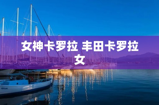 女神卡罗拉 丰田卡罗拉女 女神卡罗拉 丰田卡罗拉女