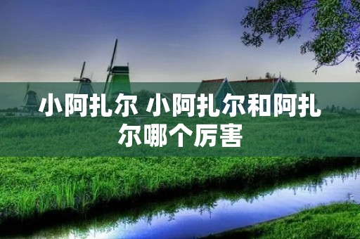 小阿扎尔 小阿扎尔和阿扎尔哪个厉害 小阿扎尔 小阿扎尔和阿扎尔哪个厉害