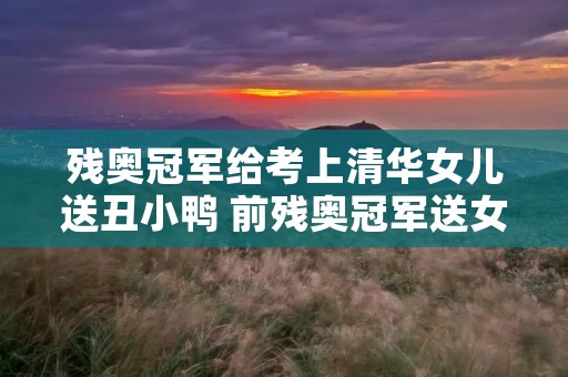 残奥冠军给考上清华女儿送丑小鸭 前残奥冠军送女儿上清华