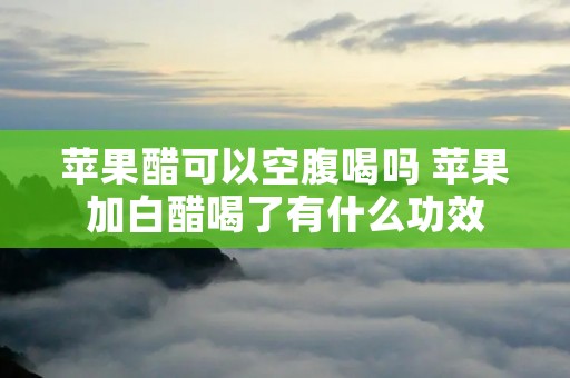 苹果醋可以空腹喝吗 苹果加白醋喝了有什么功效