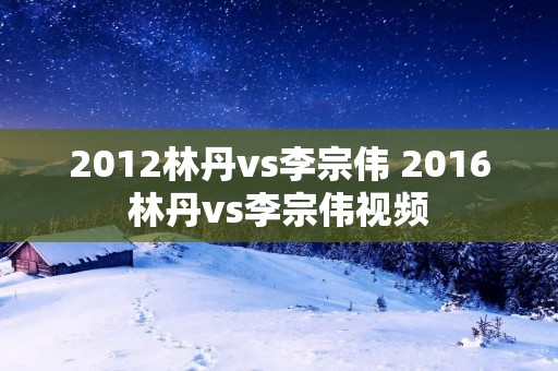 2012林丹vs李宗伟 2016林丹vs李宗伟视频