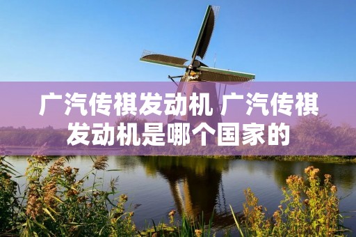 广汽传祺发动机 广汽传祺发动机是哪个国家的 广汽传祺发动机 广汽传祺发动机是哪个国家的