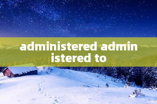 administered administered to
