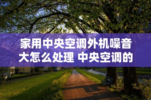 家用中央空调外机噪音大怎么处理 中央空调的外机噪音对住户有影响吗?大吗