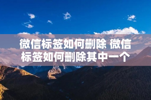 微信标签如何删除 微信标签如何删除其中一个