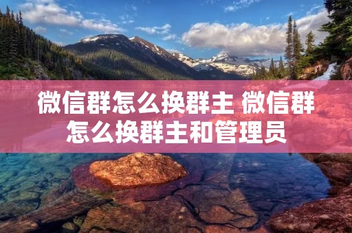 微信群怎么换群主 微信群怎么换群主和管理员