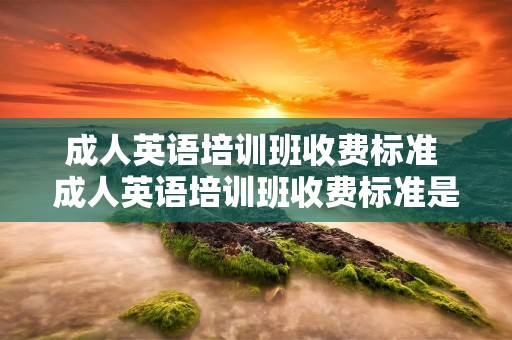 成人英语培训班收费标准 成人英语培训班收费标准是多少