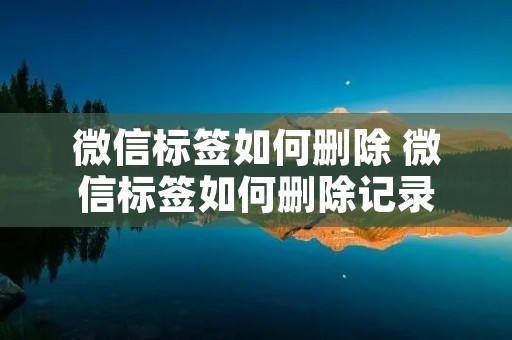 微信标签如何删除 微信标签如何删除记录 微信标签如何删除 微信标签如何删除记录