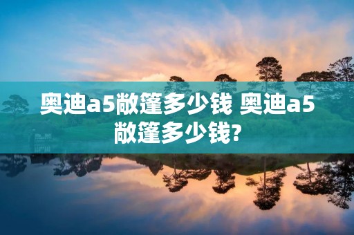 奥迪a5敞篷多少钱 奥迪a5敞篷多少钱?