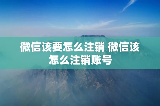 微信该要怎么注销 微信该怎么注销账号