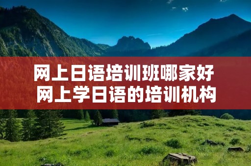 网上日语培训班哪家好 网上学日语的培训机构