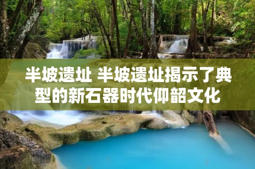 半坡遗址 半坡遗址揭示了典型的新石器时代仰韶文化 半坡遗址 半坡遗址揭示了典型的新石器时代仰韶文化