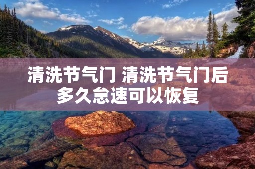 清洗节气门 清洗节气门后多久怠速可以恢复 清洗节气门 清洗节气门后多久怠速可以恢复