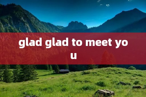 glad glad to meet you