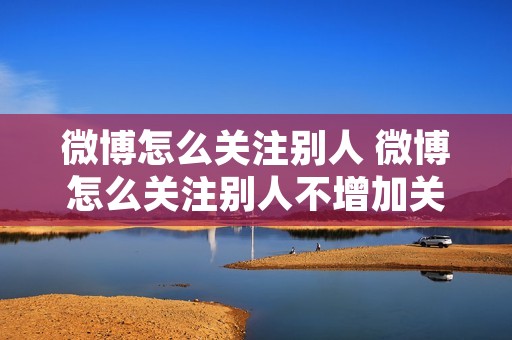 微博怎么关注别人 微博怎么关注别人不增加关注数量 微博怎么关注别人 微博怎么关注别人不增加关注数量