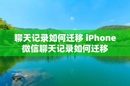 聊天记录如何迁移 iPhone微信聊天记录如何迁移