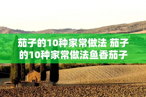 茄子的10种家常做法 茄子的10种家常做法鱼香茄子 茄子的10种家常做法 茄子的10种家常做法鱼香茄子