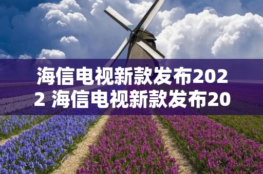海信电视新款发布2022 海信电视新款发布2022年