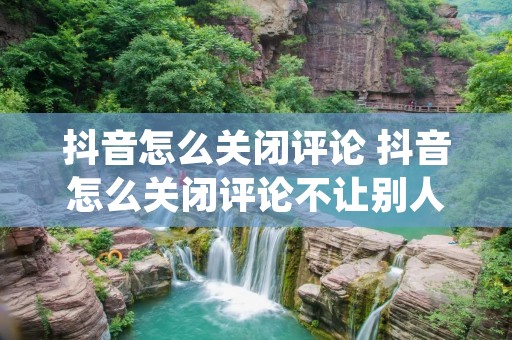 抖音怎么关闭评论 抖音怎么关闭评论不让别人评论