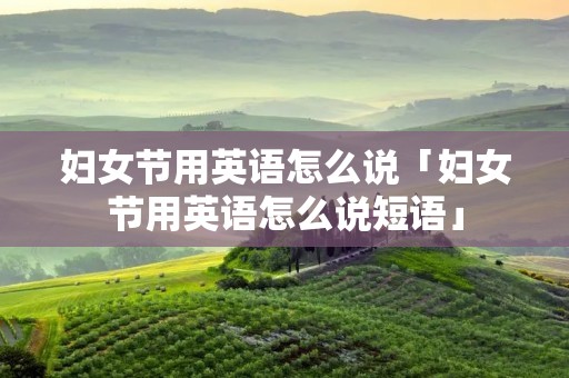 妇女节用英语怎么说「妇女节用英语怎么说短语」