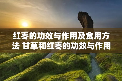 红枣的功效与作用及食用方法 甘草和红枣的功效与作用及食用方法