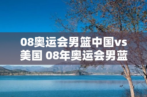 08奥运会男篮中国vs美国 08年奥运会男蓝中国对美国