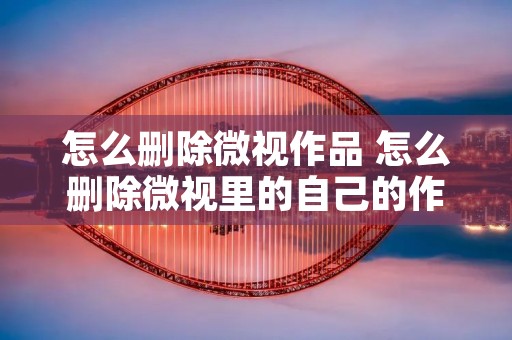 怎么删除微视作品 怎么删除微视里的自己的作品视频 怎么删除微视作品 怎么删除微视里的自己的作品视频