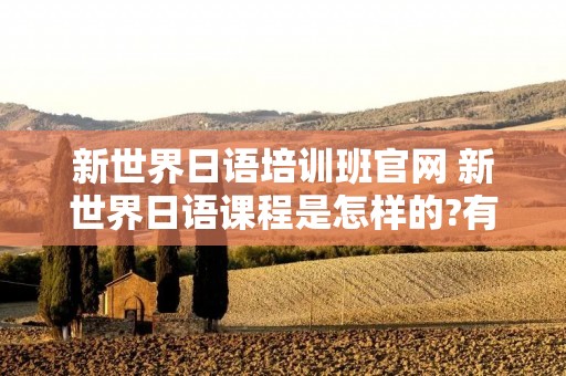 新世界日语培训班官网 新世界日语课程是怎样的?有人知道吗? 新世界日语培训班官网 新世界日语课程是怎样的?有人知道吗?