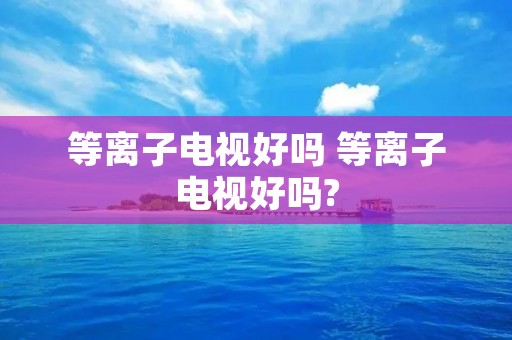 等离子电视好吗 等离子电视好吗? 等离子电视好吗 等离子电视好吗?
