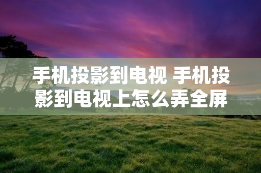 手机投影到电视 手机投影到电视上怎么弄全屏 手机投影到电视 手机投影到电视上怎么弄全屏