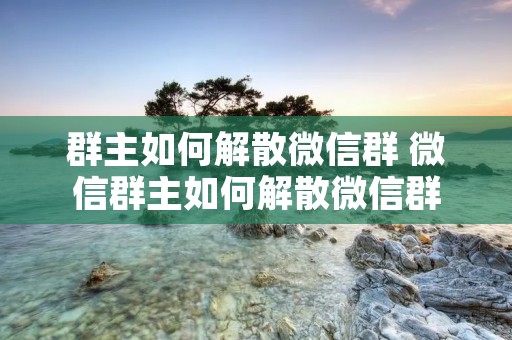 群主如何解散微信群 微信群主如何解散微信群