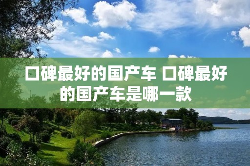 口碑最好的国产车 口碑最好的国产车是哪一款 口碑最好的国产车 口碑最好的国产车是哪一款