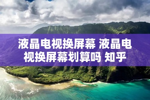 液晶电视换屏幕 液晶电视换屏幕划算吗 知乎 液晶电视换屏幕 液晶电视换屏幕划算吗 知乎