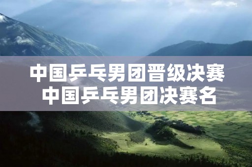 中国乒乓男团晋级决赛 中国乒乓男团决赛名单