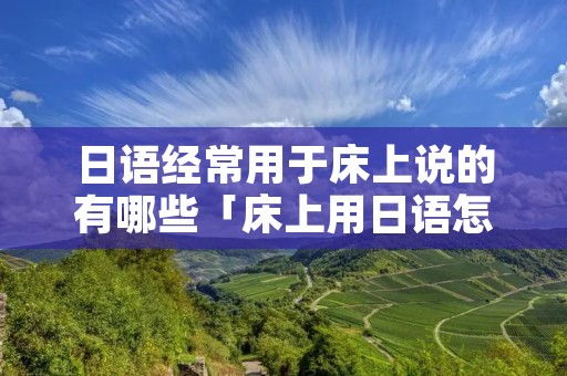 日语经常用于床上说的有哪些「床上用日语怎么说」 日语经常用于床上说的有哪些「床上用日语怎么说」